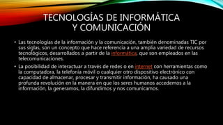 TECNOLOGÍAS DE INFORMÁTICA
Y COMUNICACIÓN
• Las tecnologías de la información y la comunicación, también denominadas TIC por
sus siglas, son un concepto que hace referencia a una amplia variedad de recursos
tecnológicos, desarrollados a partir de la informática, que son empleados en las
telecomunicaciones.
• La posibilidad de interactuar a través de redes o en internet con herramientas como
la computadora, la telefonía móvil o cualquier otro dispositivo electrónico con
capacidad de almacenar, procesar y transmitir información, ha causado una
profunda revolución en la manera en que los seres humanos accedemos a la
información, la generamos, la difundimos y nos comunicamos.
 