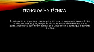 TECNOLOGÍA Y TÉCNICA
• En este punto, es importante resaltar que la técnica es el conjunto de conocimientos
técnicos, habilidades, y reglas que se utilizan para obtener un resultado. Por su
parte, la tecnología es el medio, es decir, es el vínculo entre el cómo, que lo solventa
la técnica
 