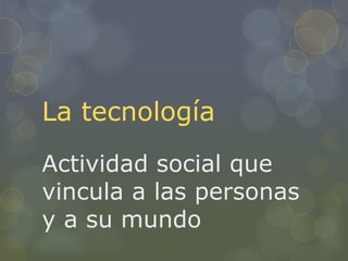 La tecnología
Actividad social que
vincula a las personas
y a su mundo
 