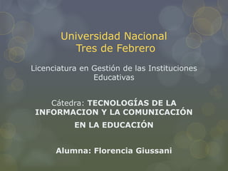 Universidad Nacional
Tres de Febrero
Licenciatura en Gestión de las Instituciones
Educativas
Cátedra: TECNOLOGÍAS DE LA
INFORMACION Y LA COMUNICACIÓN
EN LA EDUCACIÓN
Alumna: Florencia Giussani
 