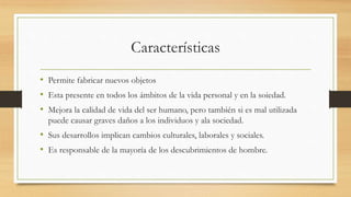 Características
• Permite fabricar nuevos objetos
• Esta presente en todos los ámbitos de la vida personal y en la soiedad.
• Mejora la calidad de vida del ser humano, pero también si es mal utilizada
puede causar graves daños a los individuos y ala sociedad.
• Sus desarrollos implican cambios culturales, laborales y sociales.
• Es responsable de la mayoría de los descubrimientos de hombre.
 