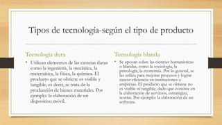 Tipos de tecnología-según el tipo de producto
Tecnología dura
• Utilizan elementos de las ciencias duras
como la ingeniería, la mecánica, la
matemática, la física, la química. El
producto que se obtiene es visible y
tangible, es decir, se trata de la
producción de bienes materiales. Por
ejemplo: la elaboración de un
dispositivo móvil.
Tecnología blanda
• Se apoyan sobre las ciencias humanísticas
o blandas, como la sociología, la
psicología, la economía. Por lo general, se
las utiliza para mejorar procesos y lograr
mayor eficiencia en instituciones o
empresas. El producto que se obtiene no
es visible ni tangible, dado que consiste en
la elaboración de servicios, estrategias,
teorías. Por ejemplo: la elaboración de un
software.
 
