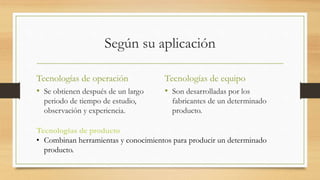Según su aplicación
Tecnologías de operación
• Se obtienen después de un largo
periodo de tiempo de estudio,
observación y experiencia.
Tecnologías de equipo
• Son desarrolladas por los
fabricantes de un determinado
producto.
Tecnologías de producto
• Combinan herramientas y conocimientos para producir un determinado
producto.
 
