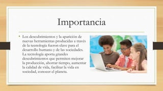 Importancia
• Los descubrimientos y la aparición de
nuevas herramientas producidas a través
de la tecnología fueron clave para el
desarrollo humano y de las sociedades.
La tecnología aporta grandes
descubrimientos que permiten mejorar
la producción, ahorrar tiempo, aumentar
la calidad de vida, facilitar la vida en
sociedad, conocer el planeta.
 