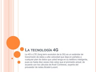 LA TECNOLOGÍA 4G
La 4G o LTE (long term evolution de la 3G) es un estándar de
transmisión de datos a alta velocidad que deja en pañales a
cualquier plan de datos que usted tenga en su teléfono inteligente,
pues es hasta diez veces más veloz que el promedio actual, de
acuerdo con los cálculos de Analí Contreras, experta del
proveedor de redes Alcatel-Lucent.
 