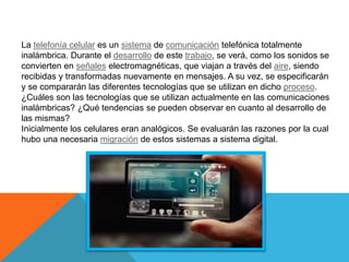 La telefonía celular es un sistema de comunicación telefónica totalmente
inalámbrica. Durante el desarrollo de este trabajo, se verá, como los sonidos se
convierten en señales electromagnéticas, que viajan a través del aire, siendo
recibidas y transformadas nuevamente en mensajes. A su vez, se especificarán
y se compararán las diferentes tecnologías que se utilizan en dicho proceso.
¿Cuáles son las tecnologías que se utilizan actualmente en las comunicaciones
inalámbricas? ¿Qué tendencias se pueden observar en cuanto al desarrollo de
las mismas?
Inicialmente los celulares eran analógicos. Se evaluarán las razones por la cual
hubo una necesaria migración de estos sistemas a sistema digital.
 
