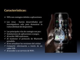 Características:

 90% son contagios debido a aplicaciones.

 Los virus     fueron desarrollados por
  investigadores solo para demostrar la
  vulnerabilidad del dispositivo.

 Las principales vías de contagio son por:
 Instalaciones de aplicaciones o juegos.
 Al recibir SMS maliciosos .
 Al mantener el protocolo de Bluetooth
  prendido.
 Al no actualizar las versiones del celular
 Compartir información a través de un
  cable USB .
 Al acceder a un servicio de WiFi.
 