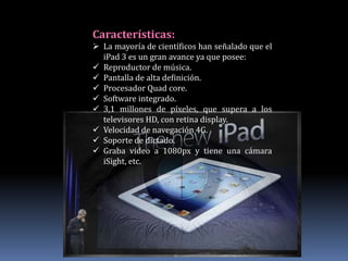 Características:
 La mayoría de científicos han señalado que el
  iPad 3 es un gran avance ya que posee:
 Reproductor de música.
 Pantalla de alta definición.
 Procesador Quad core.
 Software integrado.
 3,1 millones de píxeles, que supera a los
  televisores HD, con retina display.
 Velocidad de navegación 4G.
 Soporte de dictado.
 Graba video a 1080px y tiene una cámara
  iSight, etc.
 
