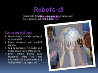 Robots dl
                            futuro
                 Son robots dibujantes, los cuales son capaces de
                 hacer retratos en 10 minutos.




Características:
 Construidos con viejos motores
  de automóvil .
 Están dirigidos por control
  remoto.
 Son humanoides reciclados que
  llegan al valor de 30 000 euros.
 Estos robots tienen usos
  múltiples     entre    los    más
  destacados es el arte, donde se
  incluye la danza y la pintura.
 