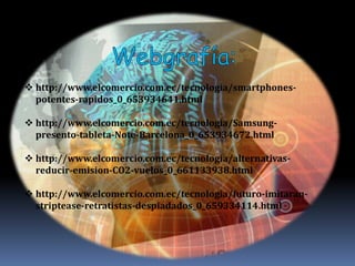  http://www.elcomercio.com.ec/tecnologia/smartphones-
  potentes-rapidos_0_653934641.html

 http://www.elcomercio.com.ec/tecnologia/Samsung-
  presento-tableta-Note-Barcelona_0_653934672.html

 http://www.elcomercio.com.ec/tecnologia/alternativas-
  reducir-emision-CO2-vuelos_0_661133938.html

 http://www.elcomercio.com.ec/tecnologia/futuro-imitaran-
  striptease-retratistas-despiadados_0_659334114.html
 