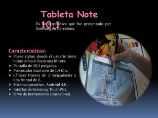 Tableta Note
                 10.1
               Es un dispositivo que fue presentado por
               Samsung en Barcelona.




Características:
 Posee stylus, donde el usuario toma
  notas como si fuera una libreta.
 Pantalla de 10.1 pulgadas.
 Procesador dual core de 1.4 Ghz.
 Cámara trasera de 3 megapíxeles y
  una frontal de 2.
 Sistema operativo: Android 4.0 .
 Interfaz de Samsung, TouchWiz.
 Sirve de herramienta educacional.
 