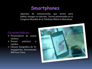 Smartphones
           Aparatos de comunicación, que sirven para
           hablar, navegar en internet, fueron presentados en el
           Congreso Mundial de la Telefonía Móvil en Barcelona.




Características:
 Procesadores de cuatro
  núcleos.
 Poseen     potencia    y
  rapidez.
 Cámara fotográfica de 41
  megapíxeles, denominado
  808 Pure View.
 