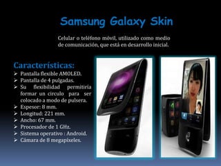 Samsung Galaxy Skin
                 Celular o teléfono móvil, utilizado como medio
                 de comunicación, que está en desarrollo inicial.


Características:
 Pantalla flexible AMOLED.
 Pantalla de 4 pulgadas.
 Su flexibilidad permitiría
  formar un circulo para ser
  colocado a modo de pulsera.
 Espesor: 8 mm.
 Longitud: 221 mm.
 Ancho: 67 mm.
 Procesador de 1 GHz.
 Sistema operativo : Android.
 Cámara de 8 megapíxeles.
 