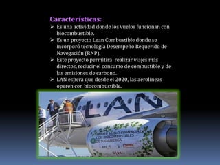 Características:
 Es una actividad donde los vuelos funcionan con
  biocombustible.
 Es un proyecto Lean Combustible donde se
  incorporó tecnología Desempeño Requerido de
  Navegación (RNP).
 Este proyecto permitirá realizar viajes más
  directos, reducir el consumo de combustible y de
  las emisiones de carbono.
 LAN espera que desde el 2020, las aerolíneas
  operen con biocombustible.
 