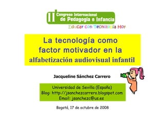 La tecnología como
   factor motivador en la
alfabetización audiovisual infantil

          Jacqueline Sánchez Carrero

          Universidad de Sevilla (España)
    Blog: http://jsanchezcarrero.blogspot.com
             Email: jsanchezc@us.es

           Bogotá, 17 de octubre de 2008
 