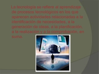 La tecnología se refiere al aprendizaje
de procesos tecnológicos en los que
aparecen actividades relacionadas a la
identificación de necesidades, a la
generación de ideas, a la planificación,
a la realización y a la comprobación, en
suma.
 