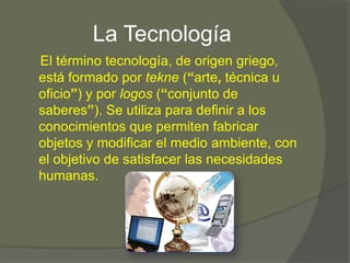 La Tecnología
El término tecnología, de origen griego,
está formado por tekne (“arte, técnica u
oficio”) y por logos (“conjunto de
saberes”). Se utiliza para definir a los
conocimientos que permiten fabricar
objetos y modificar el medio ambiente, con
el objetivo de satisfacer las necesidades
humanas.
 
