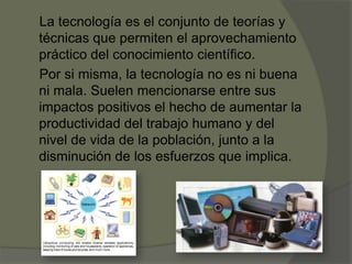 La tecnología es el conjunto de teorías y
técnicas que permiten el aprovechamiento
práctico del conocimiento científico.
Por si misma, la tecnología no es ni buena
ni mala. Suelen mencionarse entre sus
impactos positivos el hecho de aumentar la
productividad del trabajo humano y del
nivel de vida de la población, junto a la
disminución de los esfuerzos que implica.
 