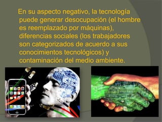 En su aspecto negativo, la tecnología
puede generar desocupación (el hombre
es reemplazado por máquinas),
diferencias sociales (los trabajadores
son categorizados de acuerdo a sus
conocimientos tecnológicos) y
contaminación del medio ambiente.
 