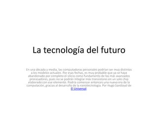 La tecnología del futuro En una década y media, las computadoras personales podrían ser muy distintas a los modelos actuales. Por esas fechas, es muy probable que ya se haya abandonado por completo el silicio como fundamento de los más avanzados procesadores, pues no se podrán integrar más transistores en un solo chip elaborado con ese elemento. Podría comenzar entonces una nueva era de la computación, gracias al desarrollo de la nanotecnología. Por Hugo Sandoval de El Universal. 