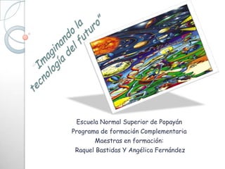 Escuela Normal Superior de Popayán Programa de formación Complementaria Maestras en formación:  Raquel Bastidas Y Angélica Fernández “Imaginando la tecnología del futuro” 