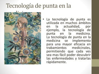 Tecnología de punta en la
medicina
• La tecnología de punta es
utilizada en muchos ámbitos
en la actualidad, por
ejemplo, la tecnología de
punta en la medicina.
La tecnología de punta en la
medicina se implemento
para una mayor eficacia en
trabamientos medicinales,
permitiendo que cada ves
sea mas fácil poder descubrir
las enfermedades y tratarlas
rápidamente.
 