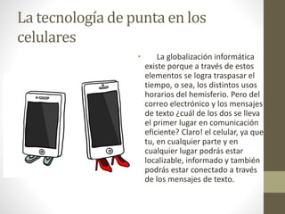 La tecnología de punta en los
celulares
• La globalización informática
existe porque a través de estos
elementos se logra traspasar el
tiempo, o sea, los distintos usos
horarios del hemisferio. Pero del
correo electrónico y los mensajes
de texto ¿cuál de los dos se lleva
el primer lugar en comunicación
eficiente? Claro! el celular, ya que
tu, en cualquier parte y en
cualquier lugar podrás estar
localizable, informado y también
podrás estar conectado a través
de los mensajes de texto.
 
