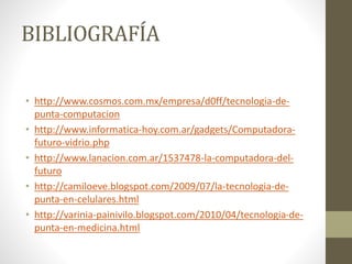 BIBLIOGRAFÍA
• http://www.cosmos.com.mx/empresa/d0ff/tecnologia-de-
punta-computacion
• http://www.informatica-hoy.com.ar/gadgets/Computadora-
futuro-vidrio.php
• http://www.lanacion.com.ar/1537478-la-computadora-del-
futuro
• http://camiloeve.blogspot.com/2009/07/la-tecnologia-de-
punta-en-celulares.html
• http://varinia-painivilo.blogspot.com/2010/04/tecnologia-de-
punta-en-medicina.html
 