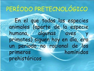 PERÍODO PRETECNOLÓGICO
En el que todas las especies
animales (aparte de la especie
humana, algunas aves y
primates) siguen hoy en día, era
un período no racional de los
primeros homínidos
prehistóricos
 