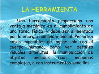 LA HERRAMIENTA
Una herramienta proporciona una
ventaja mecánica en el cumplimiento de
una tarea física, y debe ser alimentada
por la energía humana o animal. Permiten
cosas imposibles de lograr sólo con el
cuerpo humano, como ver detalles
visuales diminutos, la manipulación de
objetos pesados (con máquinas
complejas, o con instrumentos sencillos.
 