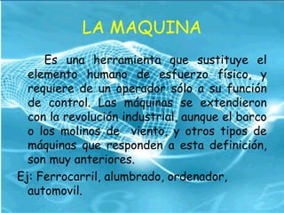 LA MAQUINA
Es una herramienta que sustituye el
elemento humano de esfuerzo físico, y
requiere de un operador sólo a su función
de control. Las máquinas se extendieron
con la revolución industrial, aunque el barco
o los molinos de viento, y otros tipos de
máquinas que responden a esta definición,
son muy anteriores.
Ej: Ferrocarril, alumbrado, ordenador,
automovil.
 