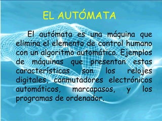 EL AUTÓMATA
El autómata es una máquina que
elimina el elemento de control humano
con un algoritmo automático. Ejemplos
de máquinas que presentan estas
características son los relojes
digitales, conmutadores electrónicos
automáticos, marcapasos, y los
programas de ordenador.
 