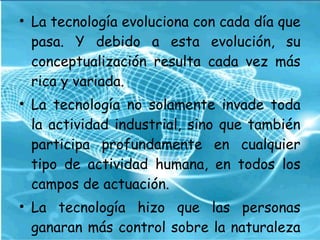 • La tecnología evoluciona con cada día que
pasa. Y debido a esta evolución, su
conceptualización resulta cada vez más
rica y variada.
• La tecnología no solamente invade toda
la actividad industrial, sino que también
participa profundamente en cualquier
tipo de actividad humana, en todos los
campos de actuación.
• La tecnología hizo que las personas
ganaran más control sobre la naturaleza
 
