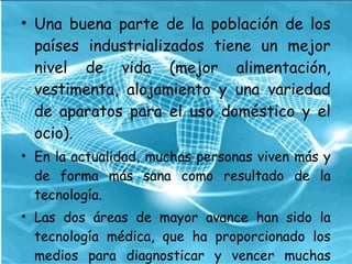 • Una buena parte de la población de los
países industrializados tiene un mejor
nivel de vida (mejor alimentación,
vestimenta, alojamiento y una variedad
de aparatos para el uso doméstico y el
ocio).
• En la actualidad, muchas personas viven más y
de forma más sana como resultado de la
tecnología.
• Las dos áreas de mayor avance han sido la
tecnología médica, que ha proporcionado los
medios para diagnosticar y vencer muchas
 