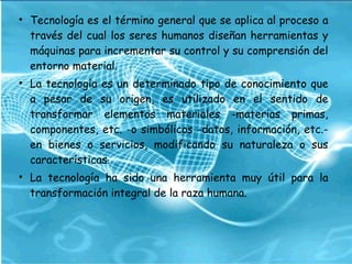 • Tecnología es el término general que se aplica al proceso a
través del cual los seres humanos diseñan herramientas y
máquinas para incrementar su control y su comprensión del
entorno material.
• La tecnología es un determinado tipo de conocimiento que
a pesar de su origen, es utilizado en el sentido de
transformar elementos materiales -materias primas,
componentes, etc. -o simbólicos -datos, información, etc.-
en bienes o servicios, modificando su naturaleza o sus
características.
• La tecnología ha sido una herramienta muy útil para la
transformación integral de la raza humana.
 