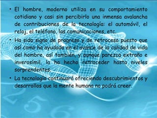 • El hombre, moderno utiliza en su comportamiento
cotidiano y casi sin percibirlo una inmensa avalancha
de contribuciones de la tecnología: el automóvil, el
reloj, el teléfono, las comunicaciones, etc.
• Ha sido signo de progreso y de retroceso puesto que
así como ha ayudado en el avance de la calidad de vida
del hombre, así también, y aunque parezca extraño e
inverosímil, la ha hecho retroceder hasta niveles
sorprendentes.
• La tecnología continuará ofreciendo descubrimientos y
desarrollos que la mente humana no podrá creer.
 