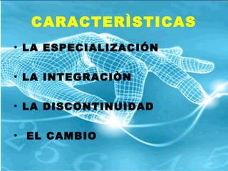 CARACTERÌSTICAS
• LA ESPECIALIZACIÓN
• LA INTEGRACIÒN
• LA DISCONTINUIDAD
• EL CAMBIO
 