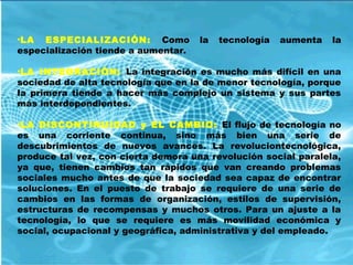 •LA ESPECIALIZACIÓN: Como la tecnología aumenta la
especialización tiende a aumentar.
•LA INTEGRACIÒN: La integración es mucho más difícil en una
sociedad de alta tecnología que en la de menor tecnología, porque
la primera tiende a hacer más complejo un sistema y sus partes
más interdependientes.
•LA DISCONTINUIDAD y EL CAMBIO: El flujo de tecnología no
es una corriente continua, sino más bien una serie de
descubrimientos de nuevos avances. La revoluciontecnológica,
produce tal vez, con cierta demora una revolución social paralela,
ya que, tienen cambios tan rápidos que van creando problemas
sociales mucho antes de que la sociedad sea capaz de encontrar
soluciones. En el puesto de trabajo se requiere de una serie de
cambios en las formas de organización, estilos de supervisión,
estructuras de recompensas y muchos otros. Para un ajuste a la
tecnología, lo que se requiere es más movilidad económica y
social, ocupacional y geográfica, administrativa y del empleado.
 