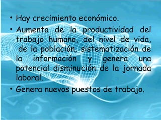 • Hay crecimiento económico.
• Aumento de la productividad del
trabajo humano, del nivel de vida,
 de la población, sistematización de
la información y genera una
potencial disminución de la jornada
laboral.
• Genera nuevos puestos de trabajo.
 