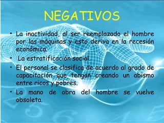 NEGATIVOS
• La inactividad, al ser reemplazado el hombre
por las máquinas y esto deriva en la recesión
económica.
• La estratificación social.
• El personal se clasifica de acuerdo al grado de
capacitación que tengan creando un abismo
entre ricos y pobres.
• La mano de obra del hombre se vuelve
obsoleta.
 