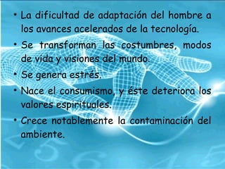 • La dificultad de adaptación del hombre a
los avances acelerados de la tecnología.
• Se transforman las costumbres, modos
de vida y visiones del mundo. 
• Se genera estrés.
• Nace el consumismo, y éste deteriora los
valores espirituales.
• Crece notablemente la contaminación del
ambiente.
 