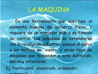LA MAQUINA Es una herramienta que sustituye el elemento humano de esfuerzo físico, y requiere de un operador sólo a su función de control. Las máquinas se extendieron con la revolución industrial, aunque el barco o los molinos de  viento, y otros tipos de máquinas que responden a esta definición, son muy anteriores. Ej: Ferrocarril, alumbrado, ordenador, automovil. 