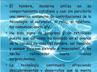 El hombre, moderno utiliza en su comportamiento cotidiano y casi sin percibirlo una inmensa avalancha de contribuciones de la tecnología: el automóvil, el reloj, el teléfono, las comunicaciones, etc.  Ha sido signo de progreso y de retroceso puesto que así como ha ayudado en el avance de la calidad de vida del hombre, así también, y aunque parezca extraño e inverosímil, la ha hecho retroceder hasta niveles sorprendentes.  La tecnología continuará ofreciendo descubrimientos y desarrollos que la mente humana no podrá creer.  