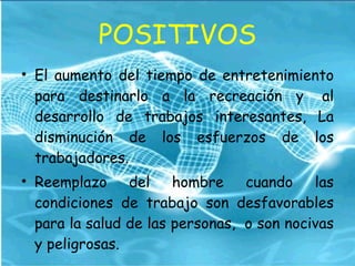 POSITIVOS El aumento del tiempo de entretenimiento para destinarlo a la recreación y  al desarrollo de trabajos interesantes, La disminución de los esfuerzos de los trabajadores.  Reemplazo del hombre cuando las condiciones de trabajo son desfavorables para la salud de las personas,  o son nocivas y peligrosas.  