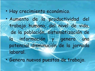 Hay crecimiento económico.  Aumento de la productividad del trabajo humano, del nivel de vida,  de la población, sistematización de la información y genera una potencial disminución de la jornada laboral.  Genera nuevos puestos de trabajo.  