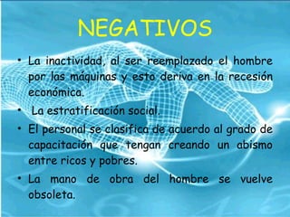 NEGATIVOS La inactividad, al ser reemplazado el hombre por las máquinas y esto deriva en la recesión económica.  La estratificación social.  El personal se clasifica de acuerdo al grado de capacitación que tengan creando un abismo entre ricos y pobres.  La mano de obra del hombre se vuelve obsoleta.  