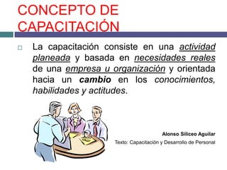 CONCEPTO DE
CAPACITACIÓN
   La capacitación consiste en una actividad
    planeada y basada en necesidades reales
    de una empresa u organización y orientada
    hacia un cambio en los conocimientos,
    habilidades y actitudes.



                                          Alonso Siliceo Aguilar
                      Texto: Capacitación y Desarrollo de Personal
 