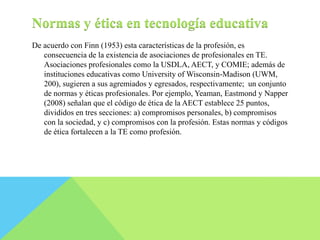 Normas y ética en tecnología educativa 
De acuerdo con Finn (1953) esta características de la profesión, es 
consecuencia de la existencia de asociaciones de profesionales en TE. 
Asociaciones profesionales como la USDLA, AECT, y COMIE; además de 
instituciones educativas como University of Wisconsin-Madison (UWM, 
200), sugieren a sus agremiados y egresados, respectivamente; un conjunto 
de normas y éticas profesionales. Por ejemplo, Yeaman, Eastmond y Napper 
(2008) señalan que el código de ética de la AECT establece 25 puntos, 
divididos en tres secciones: a) compromisos personales, b) compromisos 
con la sociedad, y c) compromisos con la profesión. Estas normas y códigos 
de ética fortalecen a la TE como profesión. 
 