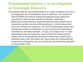 Fundamentos teóricos y de investigación 
en Tecnología Educativa 
Una profesión debe de estar fundamentada en un cuerpo sistemático de teorías e 
investigaciones que constantemente estén en expansión. De acuerdo con 
Driscoll (2005) una teoría de instrucción proporciona una explicación 
general de las observaciones científicas realizadas, explicando y 
prediciendo comportamientos. Según Driscoll una teoría instruccional se 
encuentran asociada a las teorías del aprendizaje. La teoría instruccional 
provee los métodos de instrucción, y las teorías de aprendizaje toman estos 
métodos para definir las condiciones en que se promoverá el aprendizaje, 
estimando los resultados esperados. Así que, en el campo de la TI se han 
desarrollado teorías de instrucción, como la Teoría de la Instrucción de 
Gagné y teorías de aprendizaje asociadas al conductismo, cognitivismo, y 
constructivismo; entre otras tantas más. Estas teorías de la instrucción han 
promovido investigaciones, que con el transcurso del tiempo han expandido 
el conocimiento en TE. 
 