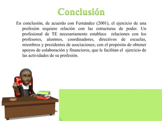 Conclusión 
En conclusión, de acuerdo con Fernández (2001), el ejercicio de una 
profesión requiere relación con las estructuras de poder. Un 
profesional de TE necesariamente establece relaciones con los 
profesores, alumnos, coordinadores, directivos de escuelas, 
miembros y presidentes de asociaciones; con el propósito de obtener 
apoyos de colaboración y financieros, que le facilitan el ejercicio de 
las actividades de su profesión. 
 